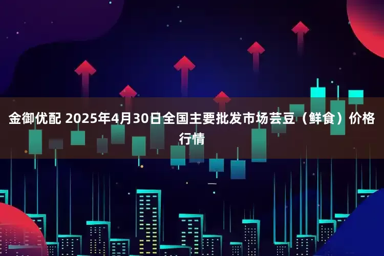 金御优配 2025年4月30日全国主要批发市场芸豆(鲜食)价格行情