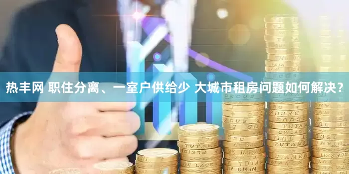 热丰网 职住分离、一室户供给少 大城市租房问题如何解决？