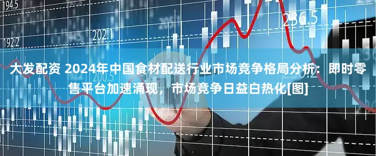 大发配资 2024年中国食材配送行业市场竞争格局分析：即时零售平台加速涌现，市场竞争日益白热化[图]