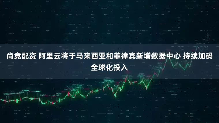 尚竞配资 阿里云将于马来西亚和菲律宾新增数据中心 持续加码全球化投入