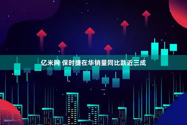亿米网 保时捷在华销量同比跌近三成