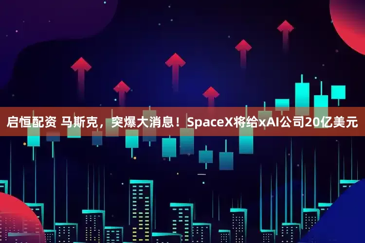 启恒配资 马斯克，突爆大消息！SpaceX将给xAI公司20亿美元