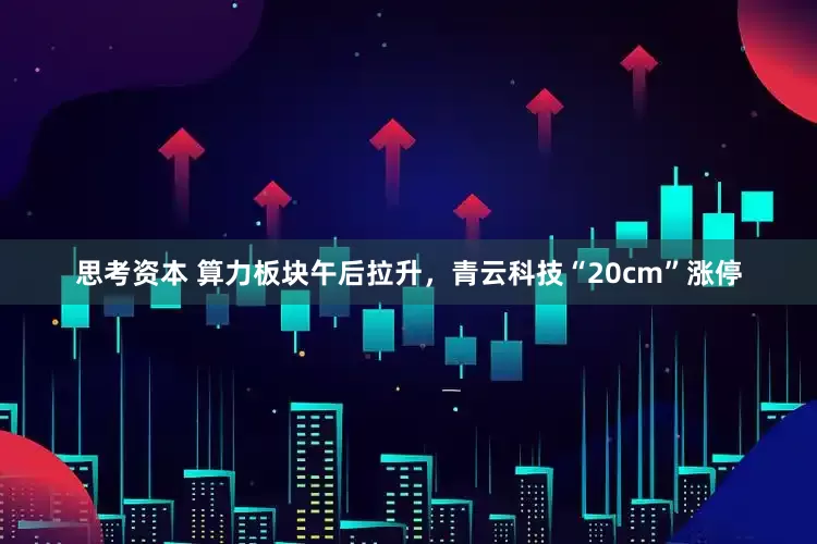 思考资本 算力板块午后拉升，青云科技“20cm”涨停
