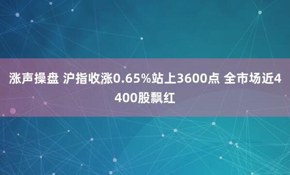 涨声操盘 沪指收涨0.65%站上3600点 全市场近4400股飘红