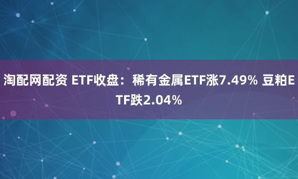 淘配网配资 ETF收盘：稀有金属ETF涨7.49% 豆粕ETF跌2.04%