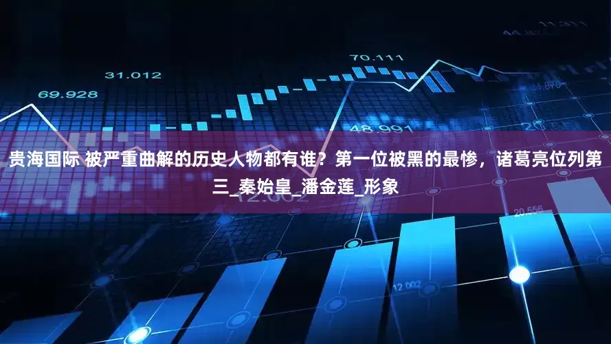 贵海国际 被严重曲解的历史人物都有谁？第一位被黑的最惨，诸葛亮位列第三_秦始皇_潘金莲_形象