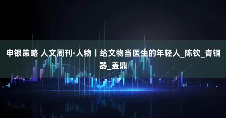 申银策略 人文周刊·人物丨给文物当医生的年轻人_陈钦_青铜器_盖鼎