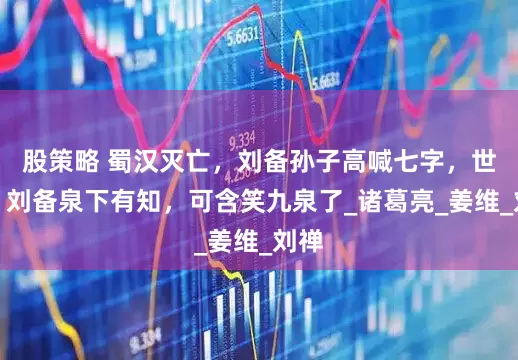 股策略 蜀汉灭亡，刘备孙子高喊七字，世人：刘备泉下有知，可含笑九泉了_诸葛亮_姜维_刘禅