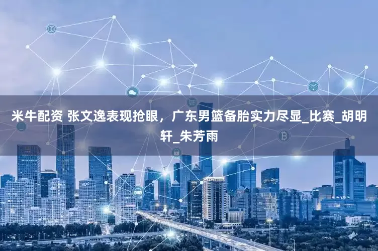 米牛配资 张文逸表现抢眼，广东男篮备胎实力尽显_比赛_胡明轩_朱芳雨