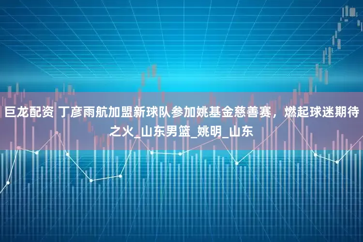 巨龙配资 丁彦雨航加盟新球队参加姚基金慈善赛，燃起球迷期待之火_山东男篮_姚明_山东