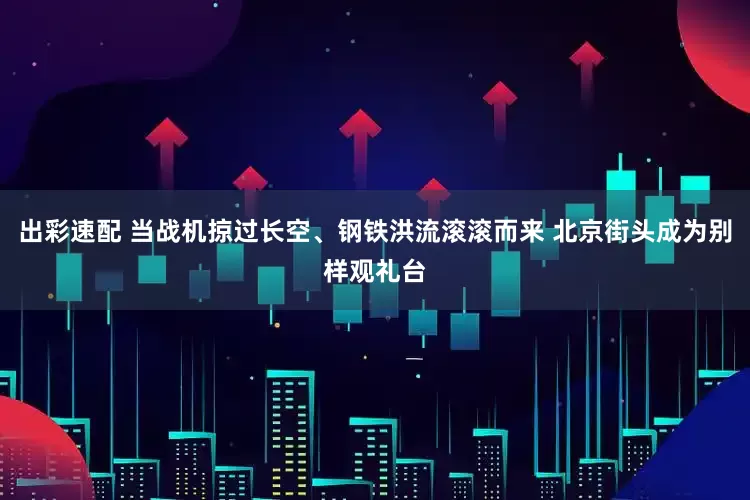 出彩速配 当战机掠过长空、钢铁洪流滚滚而来 北京街头成为别样观礼台
