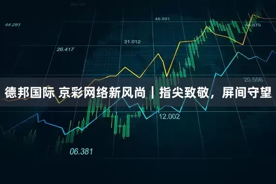 德邦国际 京彩网络新风尚｜指尖致敬，屏间守望