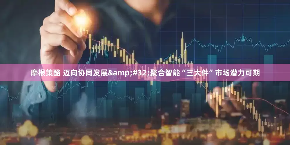 摩根策酪 迈向协同发展&#32;聚合智能“三大件”市场潜力可期