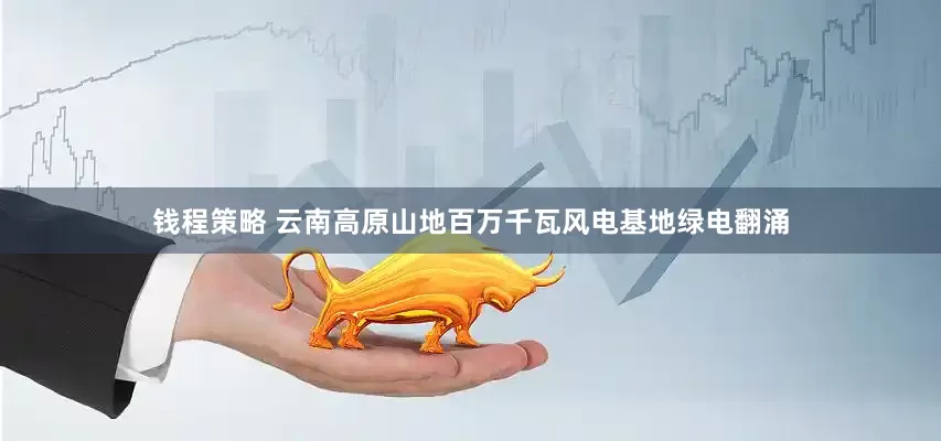 钱程策略 云南高原山地百万千瓦风电基地绿电翻涌