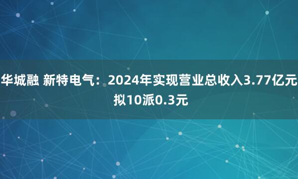 华城融 新特电气：2024年实现营业总收入3.77亿元 拟10派0.3元