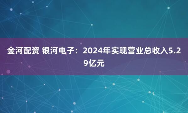 金河配资 银河电子:2024年实现营业总收入5.29亿元