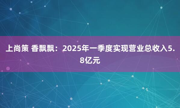 上尚策 香飘飘:2025年一季度实现营业总收入5.8亿元