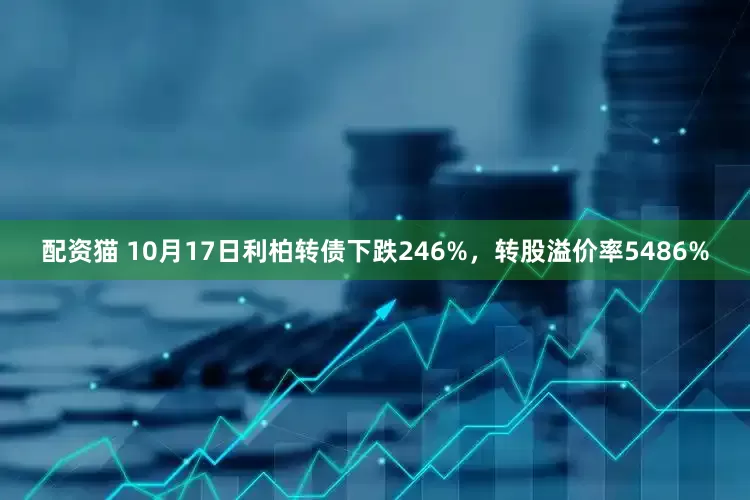 配资猫 10月17日利柏转债下跌246%，转股溢价率5486%