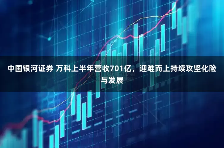 中国银河证券 万科上半年营收701亿，迎难而上持续攻坚化险与发展